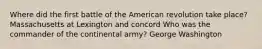 Where did the first battle of the American revolution take place? Massachusetts at Lexington and concord Who was the commander of the continental army? George Washington