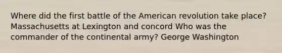 Where did the first battle of the American revolution take place? Massachusetts at Lexington and concord Who was the commander of the continental army? George Washington