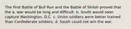 The First Battle of Bull Run and the Battle of Shiloh proved that the a. war would be long and difficult. b. South would soon capture Washington, D.C. c. Union soldiers were better trained than Confederate soldiers. d. South could not win the war.