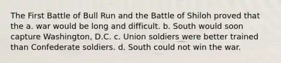 The First Battle of Bull Run and the Battle of Shiloh proved that the a. war would be long and difficult. b. South would soon capture Washington, D.C. c. Union soldiers were better trained than Confederate soldiers. d. South could not win the war.