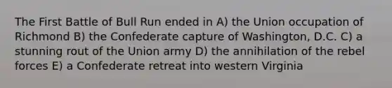 The First Battle of Bull Run ended in A) the Union occupation of Richmond B) the Confederate capture of Washington, D.C. C) a stunning rout of the Union army D) the annihilation of the rebel forces E) a Confederate retreat into western Virginia