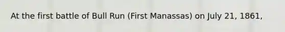 At the first battle of Bull Run (First Manassas) on July 21, 1861,
