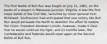 The First Battle of Bull Run was fought on July 21, 1861, on the banks of a stream in Manassas Junction, Virginia. It was the first major battle of the Civil War, launched by Union general Irvin McDowell. Southerners had anticipated that one victory like Bull Run would persuade the North to abandon the effort to restore the Union. President Abraham Lincoln, however, made it clear that he would continue the fight, and 13 months later, the Confederates and Federals would meet again at the Second Battle of Bull Run.