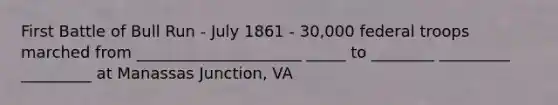 First Battle of Bull Run - July 1861 - 30,000 federal troops marched from _____________________ _____ to ________ _________ _________ at Manassas Junction, VA