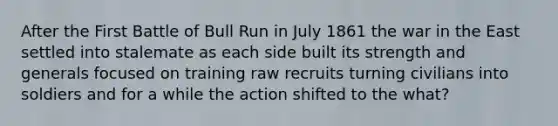 After the First Battle of Bull Run in July 1861 the war in the East settled into stalemate as each side built its strength and generals focused on training raw recruits turning civilians into soldiers and for a while the action shifted to the what?