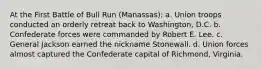 At the First Battle of Bull Run (Manassas): a. Union troops conducted an orderly retreat back to Washington, D.C. b. Confederate forces were commanded by Robert E. Lee. c. General Jackson earned the nickname Stonewall. d. Union forces almost captured the Confederate capital of Richmond, Virginia.