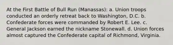 At the First Battle of Bull Run (Manassas): a. Union troops conducted an orderly retreat back to Washington, D.C. b. Confederate forces were commanded by Robert E. Lee. c. General Jackson earned the nickname Stonewall. d. Union forces almost captured the Confederate capital of Richmond, Virginia.