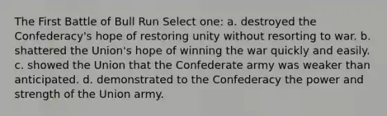 The First Battle of Bull Run Select one: a. destroyed the Confederacy's hope of restoring unity without resorting to war. b. shattered the Union's hope of winning the war quickly and easily. c. showed the Union that the Confederate army was weaker than anticipated. d. demonstrated to the Confederacy the power and strength of the Union army.