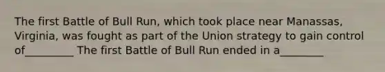 The first Battle of Bull Run, which took place near Manassas, Virginia, was fought as part of the Union strategy to gain control of_________ The first Battle of Bull Run ended in a________