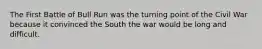 The First Battle of Bull Run was the turning point of the Civil War because it convinced the South the war would be long and difficult.