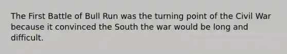 The First Battle of Bull Run was the turning point of the Civil War because it convinced the South the war would be long and difficult.