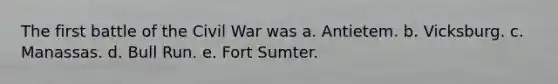 The first battle of the Civil War was a. Antietem. b. Vicksburg. c. Manassas. d. Bull Run. e. Fort Sumter.