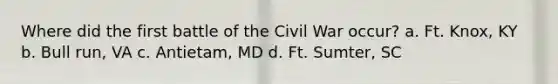 Where did the first battle of the Civil War occur? a. Ft. Knox, KY b. Bull run, VA c. Antietam, MD d. Ft. Sumter, SC