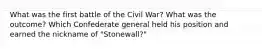 What was the first battle of the Civil War? What was the outcome? Which Confederate general held his position and earned the nickname of "Stonewall?"