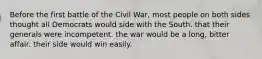 Before the first battle of the Civil War, most people on both sides thought all Democrats would side with the South. that their generals were incompetent. the war would be a long, bitter affair. their side would win easily.