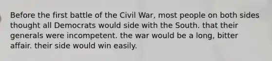 Before the first battle of the Civil War, most people on both sides thought all Democrats would side with the South. that their generals were incompetent. the war would be a long, bitter affair. their side would win easily.