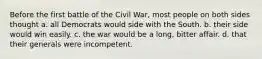 Before the first battle of the Civil War, most people on both sides thought a. all Democrats would side with the South. b. their side would win easily. c. the war would be a long, bitter affair. d. that their generals were incompetent.