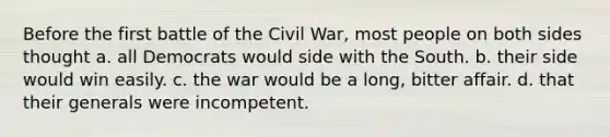 Before the first battle of the Civil War, most people on both sides thought a. all Democrats would side with the South. b. their side would win easily. c. the war would be a long, bitter affair. d. that their generals were incompetent.