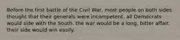 Before the first battle of the Civil War, most people on both sides thought that their generals were incompetent. all Democrats would side with the South. the war would be a long, bitter affair. their side would win easily.