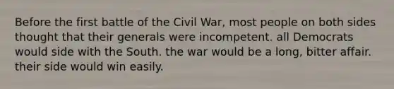 Before the first battle of the Civil War, most people on both sides thought that their generals were incompetent. all Democrats would side with the South. the war would be a long, bitter affair. their side would win easily.