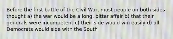 Before the first battle of the Civil War, most people on both sides thought a) the war would be a long, bitter affair b) that their generals were incompetent c) their side would win easily d) all Democrats would side with the South