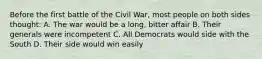 Before the first battle of the Civil War, most people on both sides thought: A. The war would be a long, bitter affair B. Their generals were incompetent C. All Democrats would side with the South D. Their side would win easily