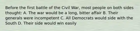 Before the first battle of the Civil War, most people on both sides thought: A. The war would be a long, bitter affair B. Their generals were incompetent C. All Democrats would side with the South D. Their side would win easily