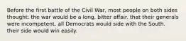 Before the first battle of the Civil War, most people on both sides thought: the war would be a long, bitter affair. that their generals were incompetent. all Democrats would side with the South. their side would win easily.