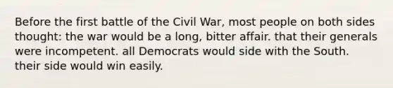 Before the first battle of the Civil War, most people on both sides thought: the war would be a long, bitter affair. that their generals were incompetent. all Democrats would side with the South. their side would win easily.