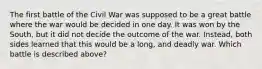 The first battle of the Civil War was supposed to be a great battle where the war would be decided in one day. It was won by the South, but it did not decide the outcome of the war. Instead, both sides learned that this would be a long, and deadly war. Which battle is described above?