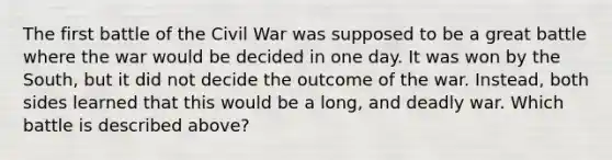 The first battle of the Civil War was supposed to be a great battle where the war would be decided in one day. It was won by the South, but it did not decide the outcome of the war. Instead, both sides learned that this would be a long, and deadly war. Which battle is described above?