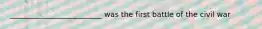 _________________________ was the first battle of the civil war