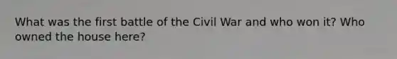 What was the first battle of the Civil War and who won it? Who owned the house here?