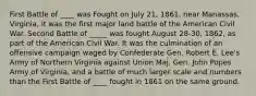 First Battle of ____ was Fought on July 21, 1861, near Manassas, Virginia, it was the first major land battle of the American Civil War. Second Battle of _____ was fought August 28-30, 1862, as part of the American Civil War. It was the culmination of an offensive campaign waged by Confederate Gen. Robert E. Lee's Army of Northern Virginia against Union Maj. Gen. John Popes Army of Virginia, and a battle of much larger scale and numbers than the First Battle of ____ fought in 1861 on the same ground.