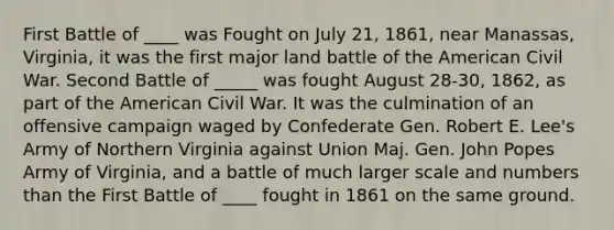 First Battle of ____ was Fought on July 21, 1861, near Manassas, Virginia, it was the first major land battle of the American Civil War. Second Battle of _____ was fought August 28-30, 1862, as part of the American Civil War. It was the culmination of an offensive campaign waged by Confederate Gen. Robert E. Lee's Army of Northern Virginia against Union Maj. Gen. John Popes Army of Virginia, and a battle of much larger scale and numbers than the First Battle of ____ fought in 1861 on the same ground.