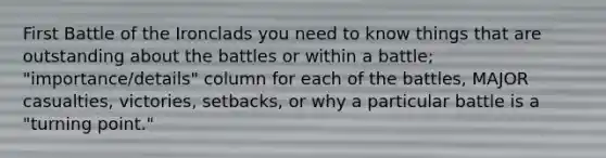 First Battle of the Ironclads you need to know things that are outstanding about the battles or within a battle; "importance/details" column for each of the battles, MAJOR casualties, victories, setbacks, or why a particular battle is a "turning point."