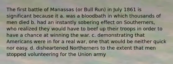 The first battle of Manassas (or Bull Run) in July 1861 is significant because it a. was a bloodbath in which thousands of men died b. had an instantly sobering effect on Southerners, who realized they would have to beef up their troops in order to have a chance at winning the war. c. demonstrating that Americans were in for a real war, one that would be neither quick nor easy. d. disheartened Northerners to the extent that men stopped volunteering for the Union army