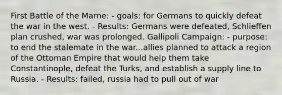 First Battle of the Marne: - goals: for Germans to quickly defeat the war in the west. - Results: Germans were defeated, Schlieffen plan crushed, war was prolonged. Gallipoli Campaign: - purpose: to end the stalemate in the war...allies planned to attack a region of the Ottoman Empire that would help them take Constantinople, defeat the Turks, and establish a supply line to Russia. - Results: failed, russia had to pull out of war