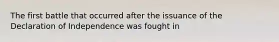 The first battle that occurred after the issuance of the Declaration of Independence was fought in