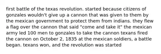 first battle of the texas revolution. started because citizens of gonzales wouldn't give up a cannon that was given to them by the mexican government to protect them from indians. they flew a flag over the cannon that said "come and take it" the mexican army led 100 men to gonzales to take the cannon texans fired the cannon on October 2, 1835 at the mexican soldiers, a battle began. texans won, and the revolution was started