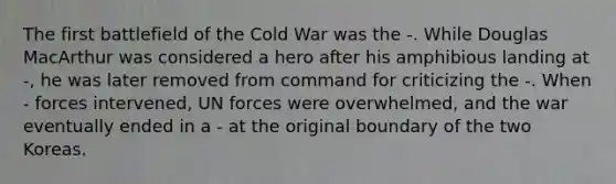 The first battlefield of the Cold War was the -. While Douglas MacArthur was considered a hero after his amphibious landing at -, he was later removed from command for criticizing the -. When - forces intervened, UN forces were overwhelmed, and the war eventually ended in a - at the original boundary of the two Koreas.