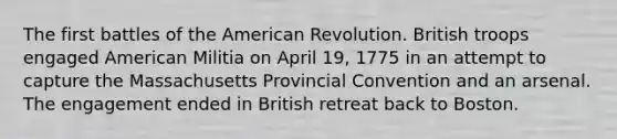 The first battles of the American Revolution. British troops engaged American Militia on April 19, 1775 in an attempt to capture the Massachusetts Provincial Convention and an arsenal. The engagement ended in British retreat back to Boston.