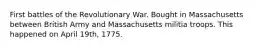 First battles of the Revolutionary War. Bought in Massachusetts between British Army and Massachusetts militia troops. This happened on April 19th, 1775.