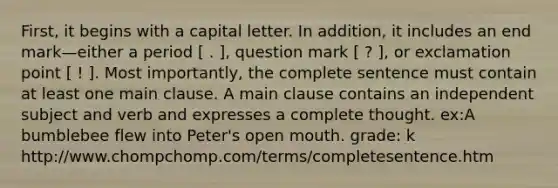 First, it begins with a capital letter. In addition, it includes an end mark—either a period [ . ], question mark [ ? ], or exclamation point [ ! ]. Most importantly, the complete sentence must contain at least one main clause. A main clause contains an independent subject and verb and expresses a complete thought. ex:A bumblebee flew into Peter's open mouth. grade: k http://www.chompchomp.com/terms/completesentence.htm