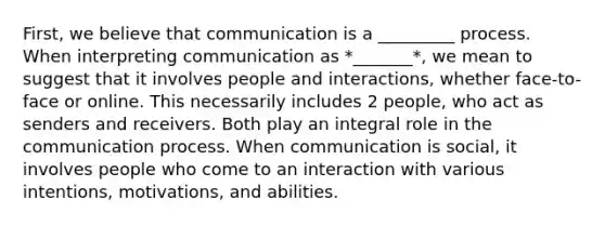 First, we believe that communication is a _________ process. When interpreting communication as *_______*, we mean to suggest that it involves people and interactions, whether face-to-face or online. This necessarily includes 2 people, who act as senders and receivers. Both play an integral role in the communication process. When communication is social, it involves people who come to an interaction with various intentions, motivations, and abilities.