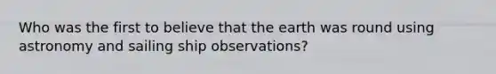 Who was the first to believe that the earth was round using astronomy and sailing ship observations?