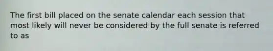 The first bill placed on the senate calendar each session that most likely will never be considered by the full senate is referred to as