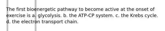 The first bioenergetic pathway to become active at the onset of exercise is a. glycolysis. b. the ATP-CP system. c. the Krebs cycle. d. the electron transport chain.