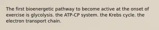 The first bioenergetic pathway to become active at the onset of exercise is glycolysis. the ATP-CP system. the <a href='https://www.questionai.com/knowledge/kqfW58SNl2-krebs-cycle' class='anchor-knowledge'>krebs cycle</a>. <a href='https://www.questionai.com/knowledge/k57oGBr0HP-the-electron-transport-chain' class='anchor-knowledge'>the electron transport chain</a>.