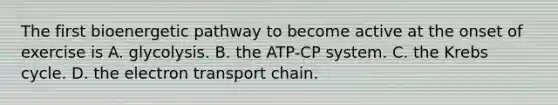 The first bioenergetic pathway to become active at the onset of exercise is A. glycolysis. B. the ATP-CP system. C. the Krebs cycle. D. the electron transport chain.